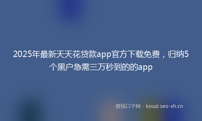2025年最新天天花贷款app官方下载免费，归纳5个黑户急需三万秒到的的app