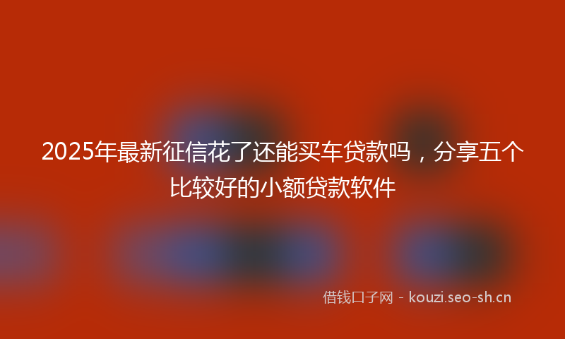 2025年最新征信花了还能买车贷款吗，分享五个比较好的小额贷款软件
