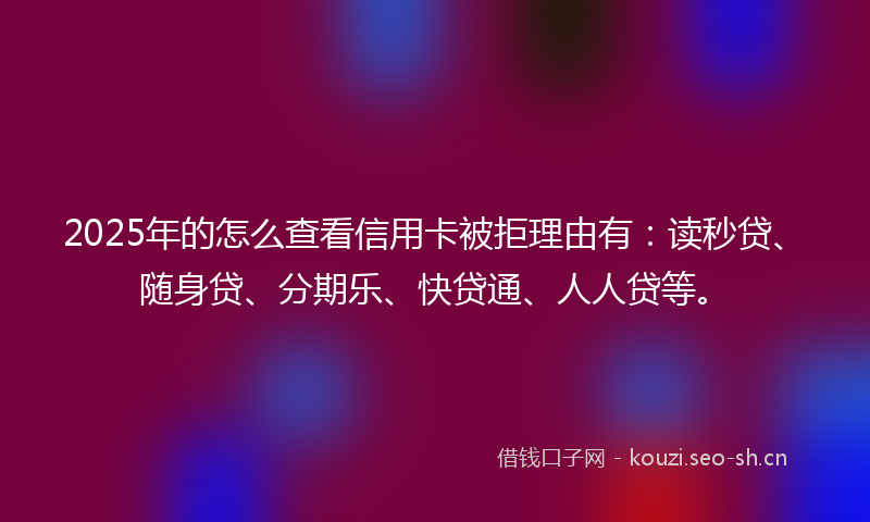 2025年的怎么查看信用卡被拒理由有：读秒贷、随身贷、分期乐、快贷通、人人贷等。