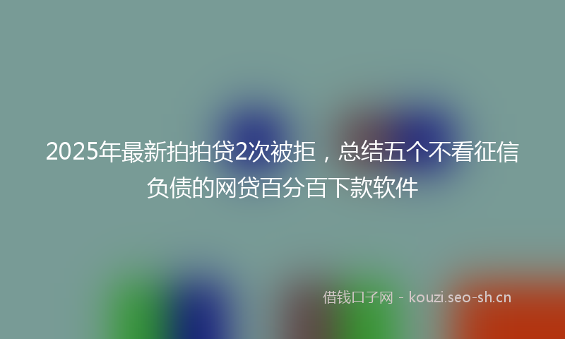 2025年最新拍拍贷2次被拒，总结五个不看征信负债的网贷百分百下款软件