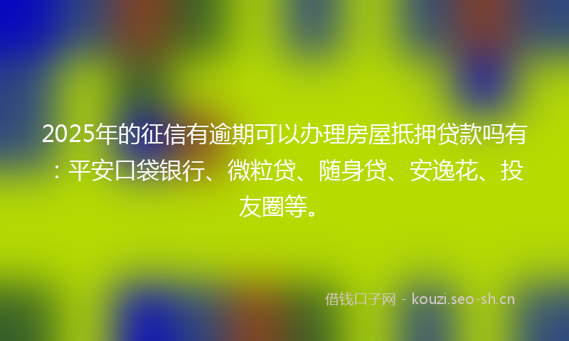 2025年的征信有逾期可以办理房屋抵押贷款吗有：平安口袋银行、微粒贷、随身贷、安逸花、投友圈等。