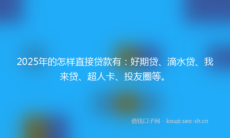 2025年的怎样直接贷款有：好期贷、滴水贷、我来贷、超人卡、投友圈等。