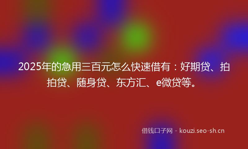 2025年的急用三百元怎么快速借有：好期贷、拍拍贷、随身贷、东方汇、e微贷等。
