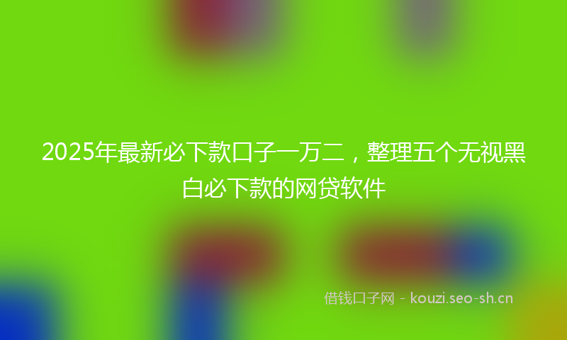 2025年最新必下款口子一万二，整理五个无视黑白必下款的网贷软件
