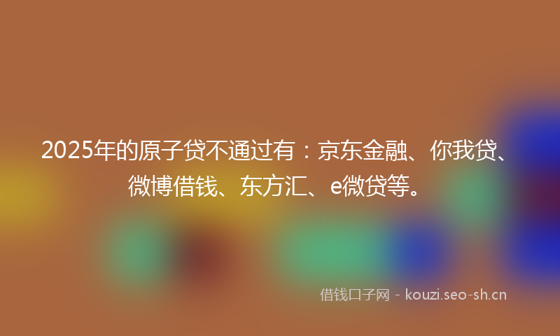 2025年的原子贷不通过有：京东金融、你我贷、微博借钱、东方汇、e微贷等。
