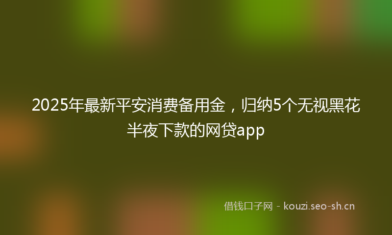 2025年最新平安消费备用金，归纳5个无视黑花半夜下款的网贷app