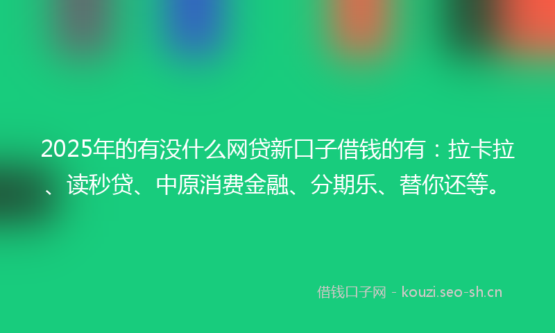 2025年的有没什么网贷新口子借钱的有：拉卡拉、读秒贷、中原消费金融、分期乐、替你还等。
