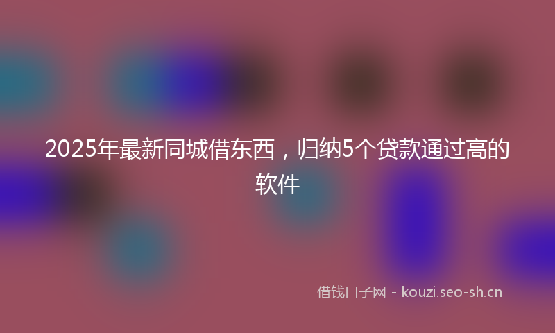 2025年最新同城借东西，归纳5个贷款通过高的软件