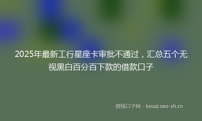 2025年最新工行星座卡审批不通过，汇总五个无视黑白百分百下款的借款口子