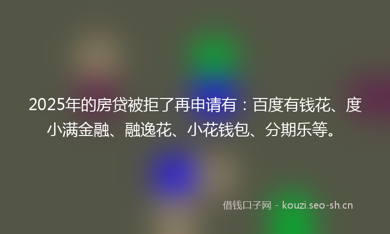 2025年的房贷被拒了再申请有：百度有钱花、度小满金融、融逸花、小花钱包、分期乐等。