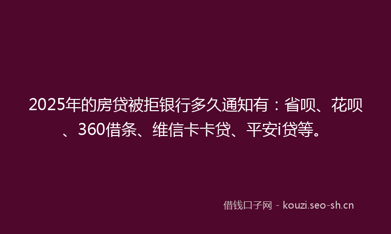 2025年的房贷被拒银行多久通知有：省呗、花呗、360借条、维信卡卡贷、平安i贷等。