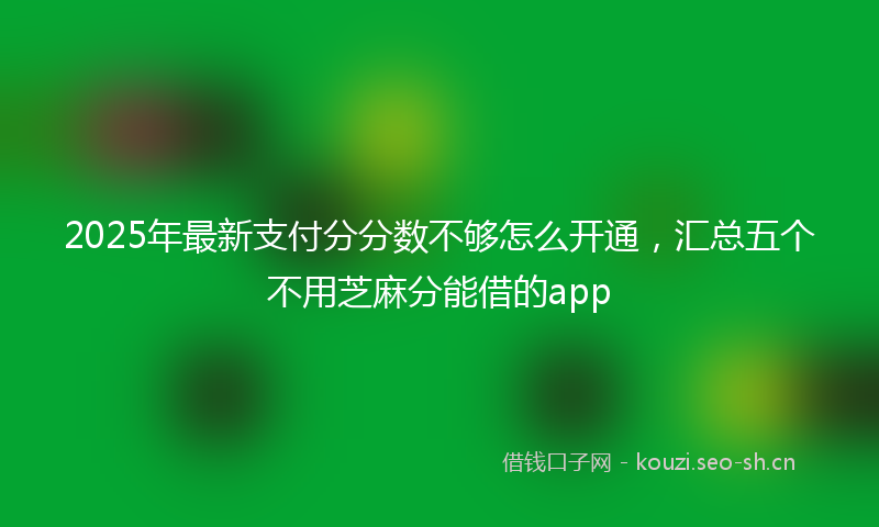 2025年最新支付分分数不够怎么开通，汇总五个不用芝麻分能借的app