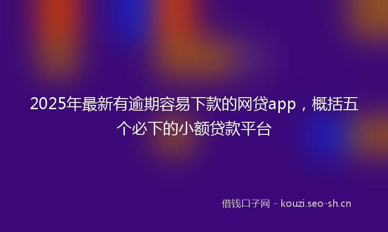 2025年最新有逾期容易下款的网贷app，概括五个必下的小额贷款平台