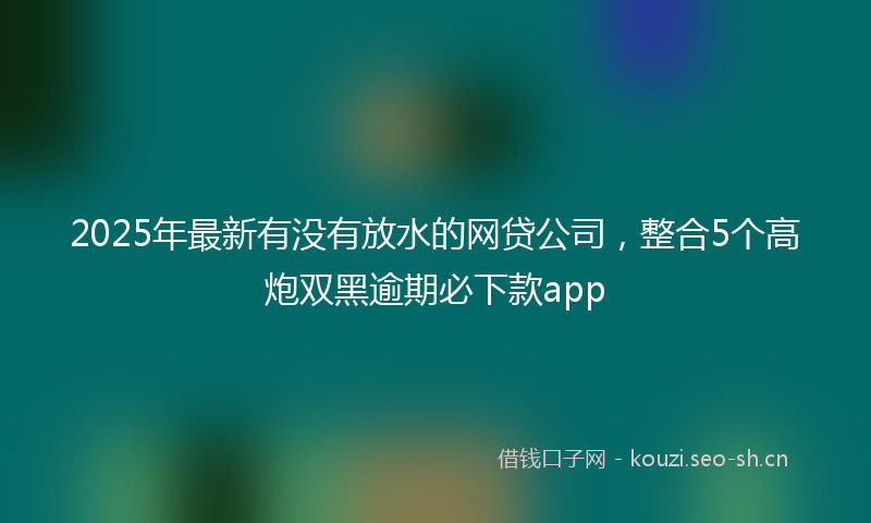 2025年最新有没有放水的网贷公司，整合5个高炮双黑逾期必下款app