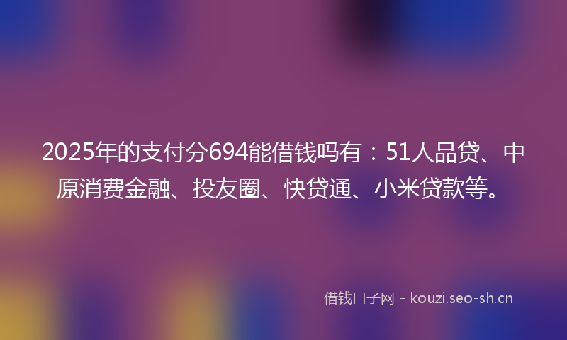 2025年的支付分694能借钱吗有：51人品贷、中原消费金融、投友圈、快贷通、小米贷款等。