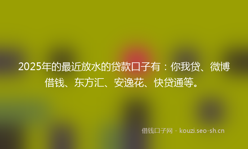 2025年的最近放水的贷款口子有：你我贷、微博借钱、东方汇、安逸花、快贷通等。