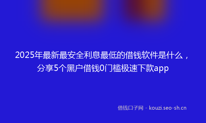 2025年最新最安全利息最低的借钱软件是什么，分享5个黑户借钱0门槛极速下款app