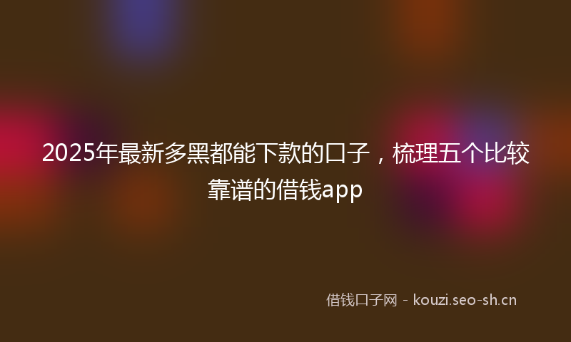 2025年最新多黑都能下款的口子，梳理五个比较靠谱的借钱app