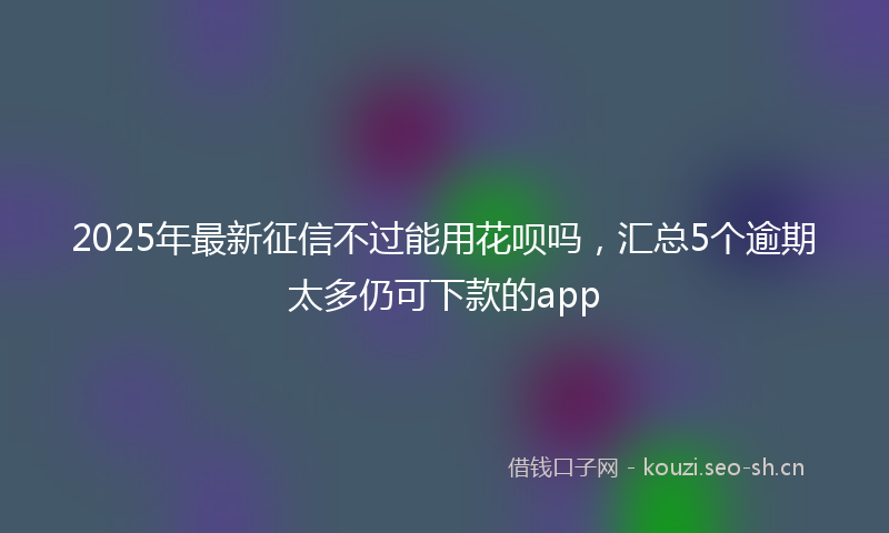 2025年最新征信不过能用花呗吗，汇总5个逾期太多仍可下款的app