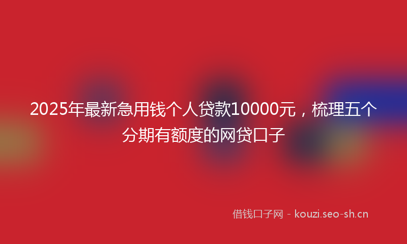 2025年最新急用钱个人贷款10000元，梳理五个分期有额度的网贷口子