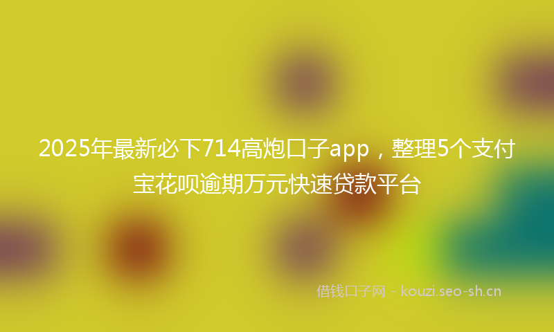 2025年最新必下714高炮口子app，整理5个支付宝花呗逾期万元快速贷款平台