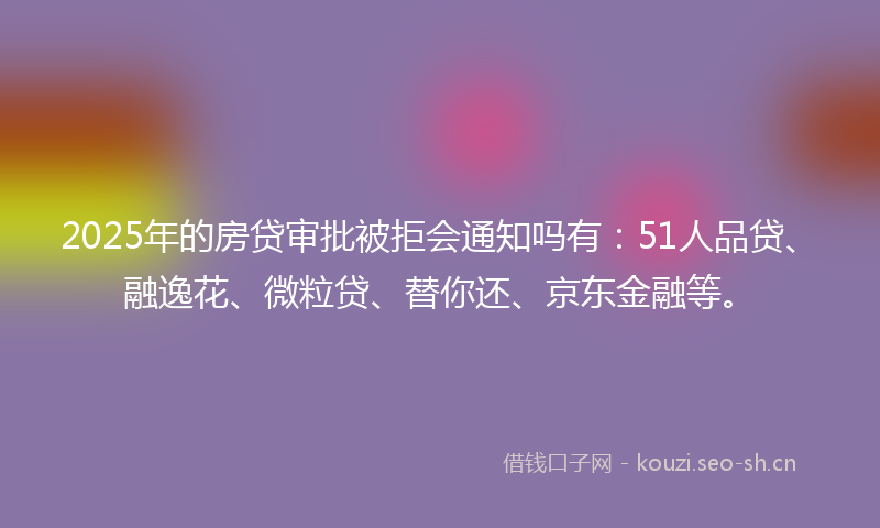 2025年的房贷审批被拒会通知吗有：51人品贷、融逸花、微粒贷、替你还、京东金融等。