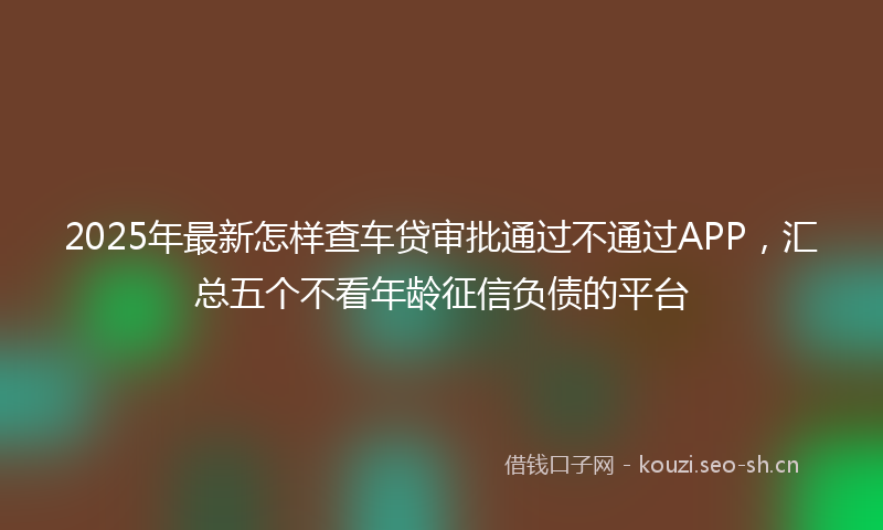 2025年最新怎样查车贷审批通过不通过APP，汇总五个不看年龄征信负债的平台