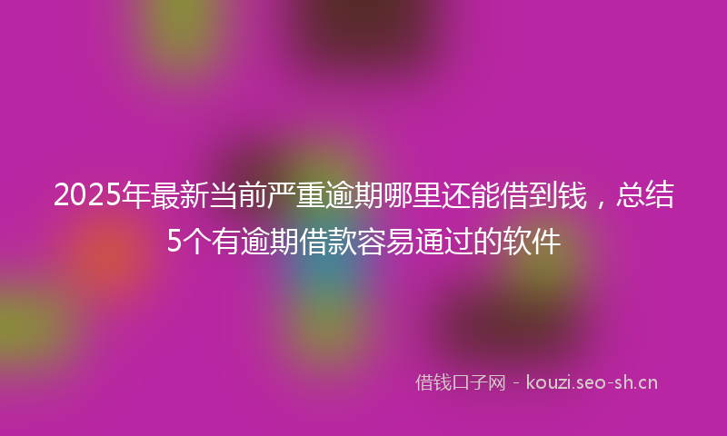 2025年最新当前严重逾期哪里还能借到钱，总结5个有逾期借款容易通过的软件