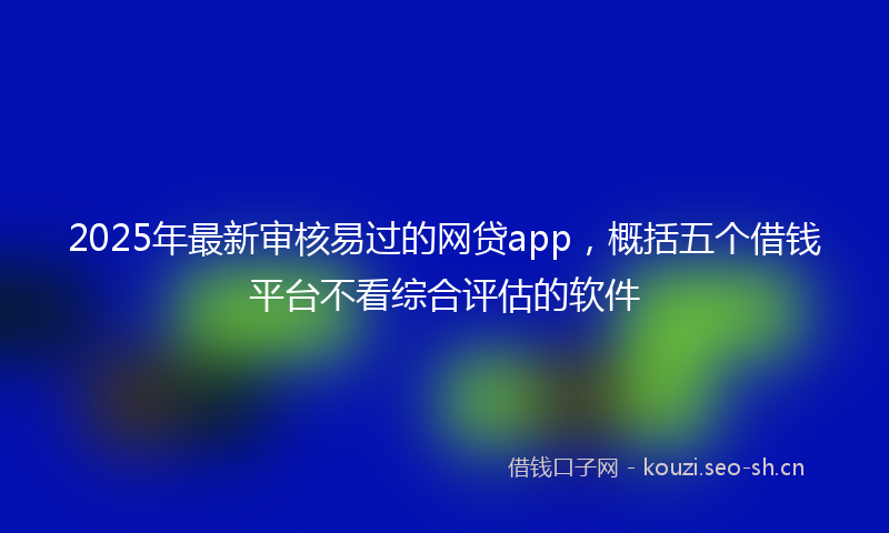 2025年最新审核易过的网贷app，概括五个借钱平台不看综合评估的软件