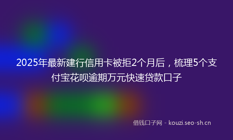 2025年最新建行信用卡被拒2个月后，梳理5个支付宝花呗逾期万元快速贷款口子