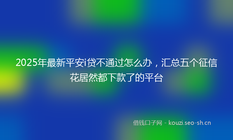 2025年最新平安i贷不通过怎么办，汇总五个征信花居然都下款了的平台