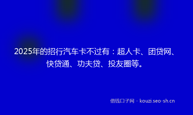 2025年的招行汽车卡不过有：超人卡、团贷网、快贷通、功夫贷、投友圈等。