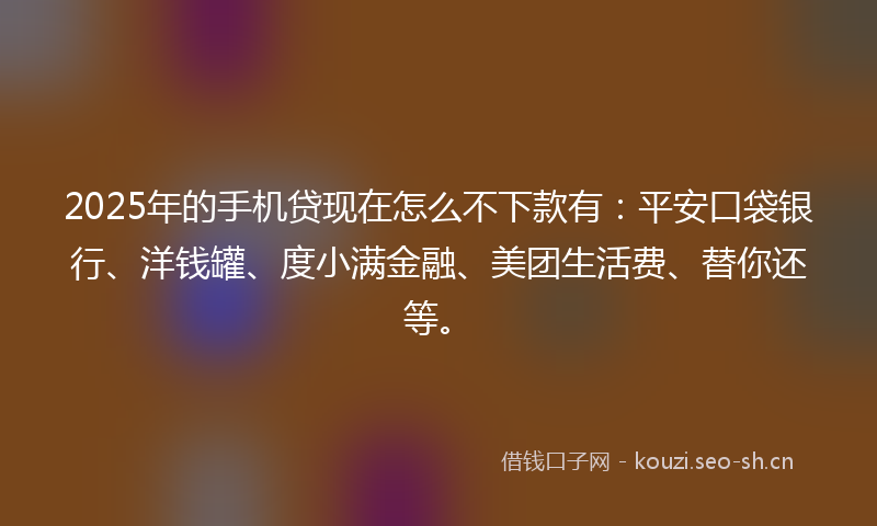 2025年的手机贷现在怎么不下款有：平安口袋银行、洋钱罐、度小满金融、美团生活费、替你还等。