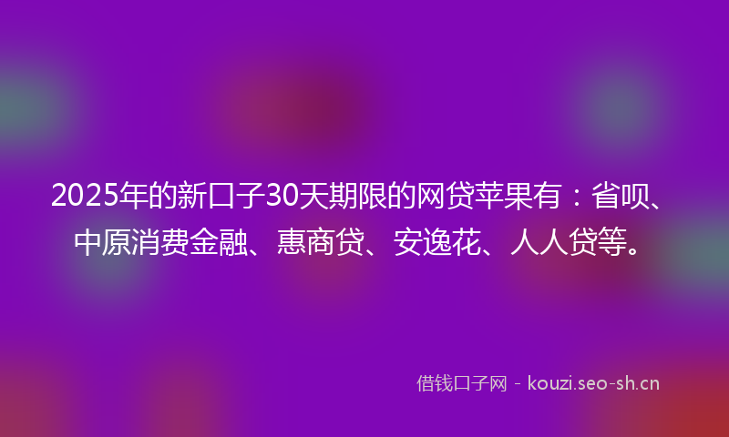 2025年的新口子30天期限的网贷苹果有：省呗、中原消费金融、惠商贷、安逸花、人人贷等。