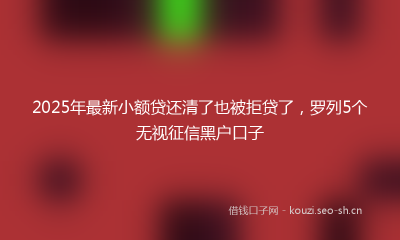 2025年最新小额贷还清了也被拒贷了，罗列5个无视征信黑户口子