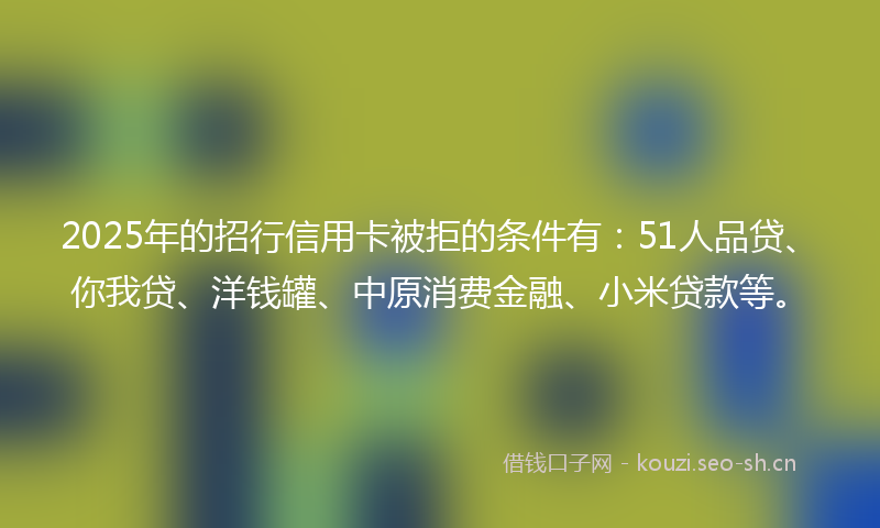 2025年的招行信用卡被拒的条件有：51人品贷、你我贷、洋钱罐、中原消费金融、小米贷款等。