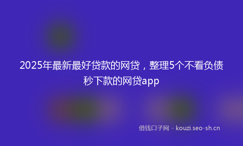 2025年最新最好贷款的网贷，整理5个不看负债秒下款的网贷app