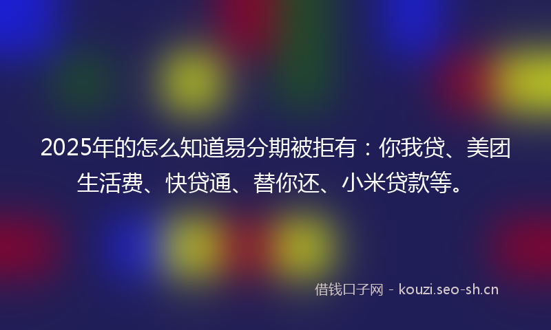 2025年的怎么知道易分期被拒有：你我贷、美团生活费、快贷通、替你还、小米贷款等。