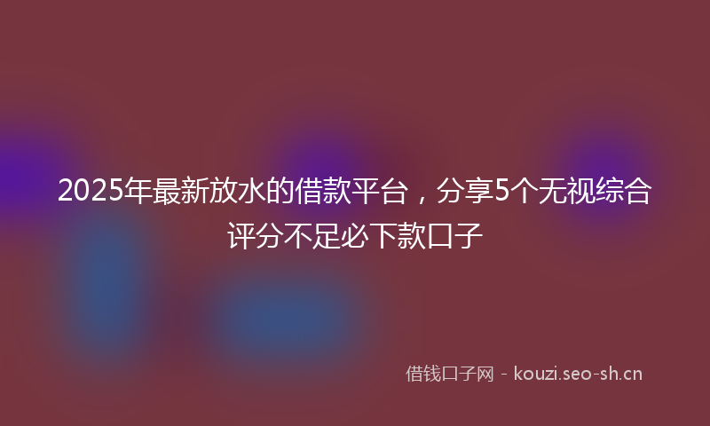 2025年最新放水的借款平台，分享5个无视综合评分不足必下款口子