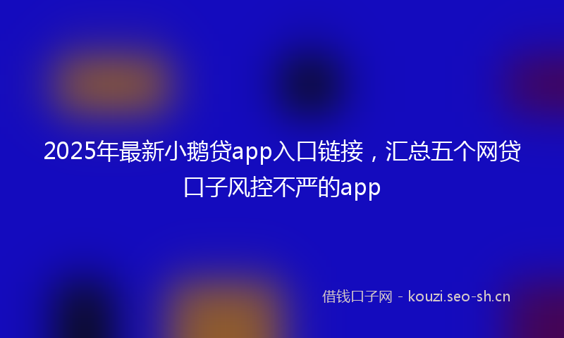 2025年最新小鹅贷app入口链接，汇总五个网贷口子风控不严的app
