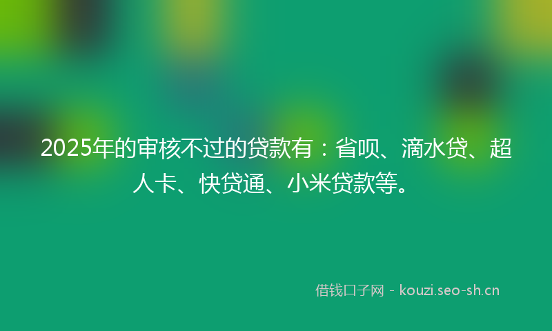 2025年的审核不过的贷款有：省呗、滴水贷、超人卡、快贷通、小米贷款等。