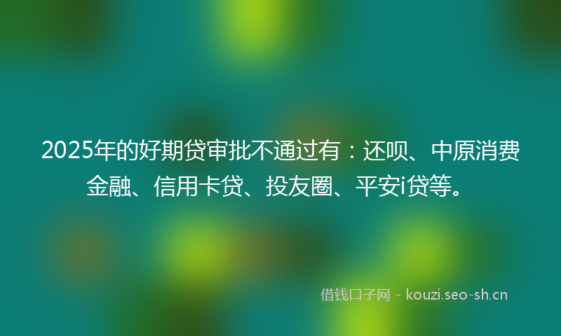 2025年的好期贷审批不通过有：还呗、中原消费金融、信用卡贷、投友圈、平安i贷等。