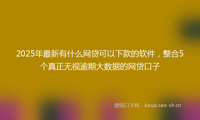 2025年最新有什么网贷可以下款的软件，整合5个真正无视逾期大数据的网贷口子