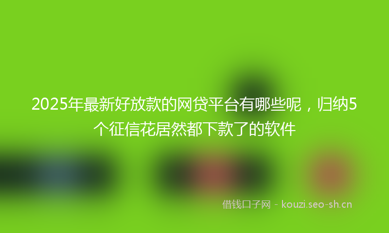 2025年最新好放款的网贷平台有哪些呢，归纳5个征信花居然都下款了的软件