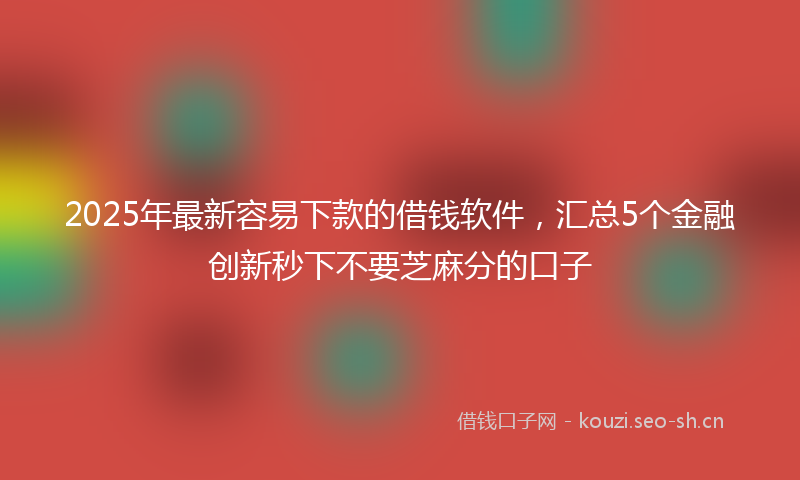 2025年最新容易下款的借钱软件,汇总5个金融创新秒下不要芝麻分的口子