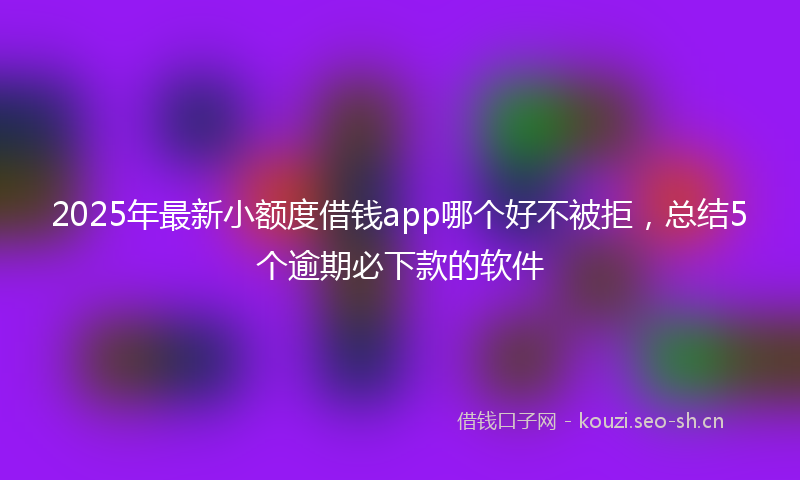 2025年最新小额度借钱app哪个好不被拒，总结5个逾期必下款的软件
