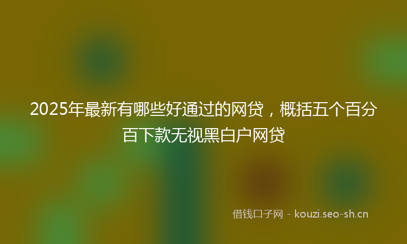 2025年最新有哪些好通过的网贷，概括五个百分百下款无视黑白户网贷