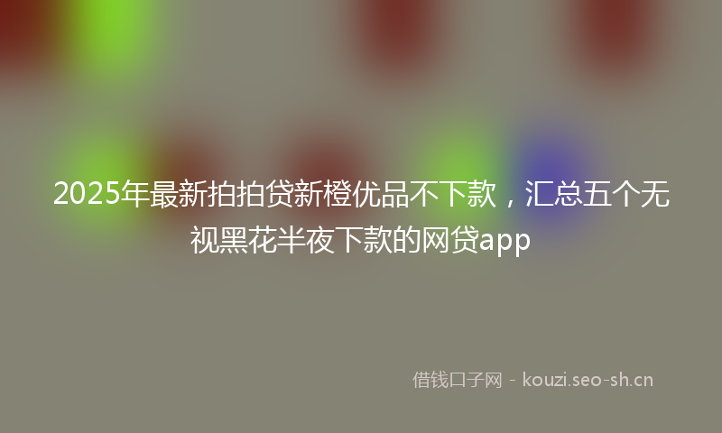 2025年最新拍拍贷新橙优品不下款，汇总五个无视黑花半夜下款的网贷app
