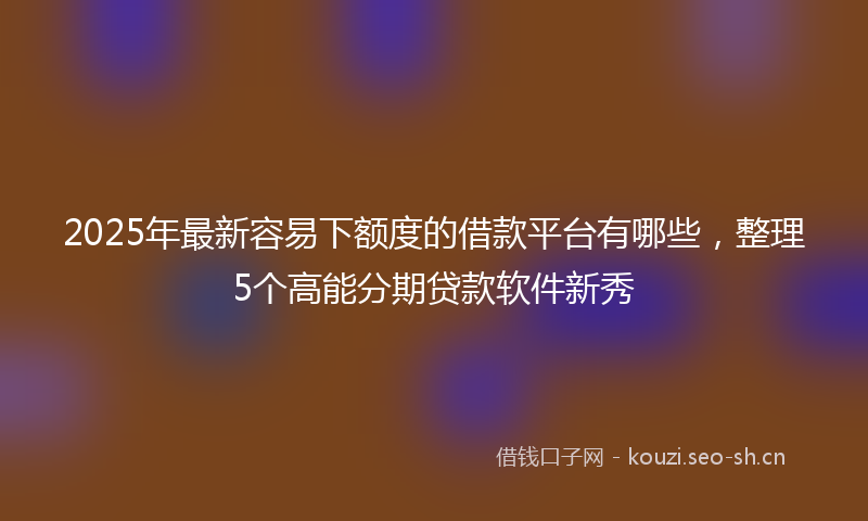 2025年最新容易下额度的借款平台有哪些，整理5个高能分期贷款软件新秀