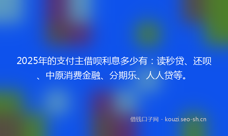 2025年的支付主借呗利息多少有：读秒贷、还呗、中原消费金融、分期乐、人人贷等。
